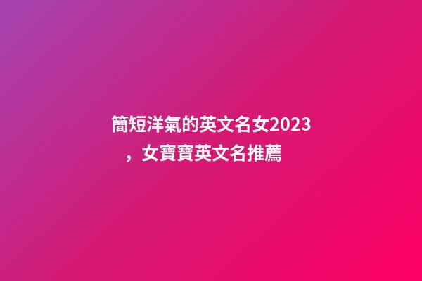 簡短洋氣的英文名女2023，女寶寶英文名推薦